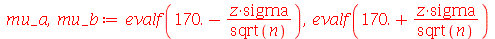 mu_a, mu_b := evalf(`+`(170., `-`(`/`(`*`(z, `*`(sigma)), `*`(sqrt(n)))))), evalf(`+`(170., `/`(`*`(z, `*`(sigma)), `*`(sqrt(n)))))