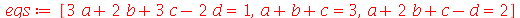 eqs := [`+`(`*`(3, `*`(a)), `*`(2, `*`(b)), `*`(3, `*`(c)), `-`(`*`(2, `*`(d)))) = 1, `+`(a, b, c) = 3, `+`(a, `*`(2, `*`(b)), c, `-`(d)) = 2]
