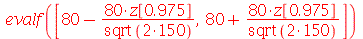 evalf([`+`(80, `-`(`/`(`*`(80, `*`(z[.975])), `*`(sqrt(`*`(2, 150)))))), `+`(80, `/`(`*`(80, `*`(z[.975])), `*`(sqrt(`*`(2, 150)))))])